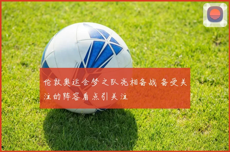 伦敦奥运会梦之队亮相备战 备受关注的阵容看点引关注
