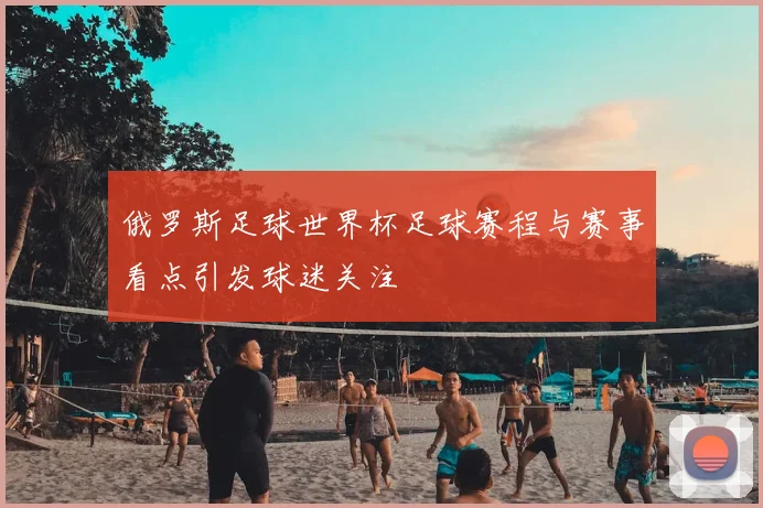 俄罗斯足球世界杯足球赛程与赛事看点引发球迷关注