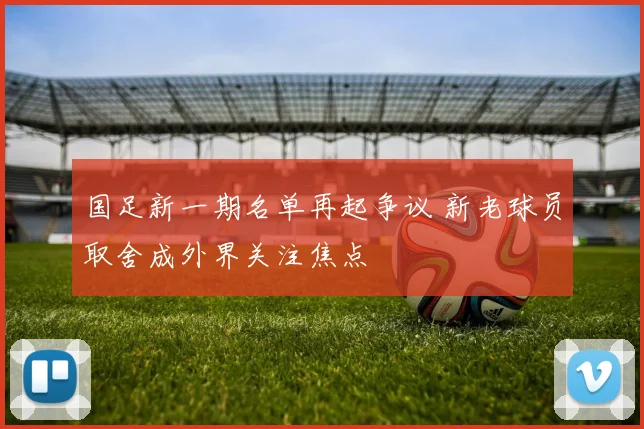 国足新一期名单再起争议 新老球员取舍成外界关注焦点
