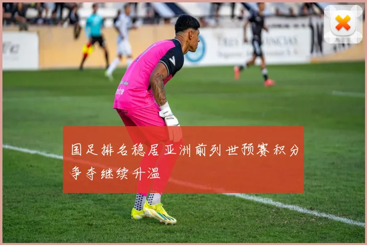 国足排名稳居亚洲前列世预赛积分争夺继续升温