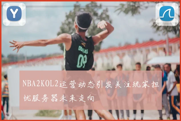 NBA2KOL2运营动态引发关注玩家担忧服务器未来走向