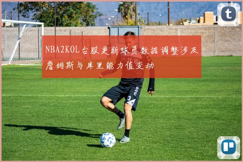 NBA2KOL台服更新球员数据调整涉及詹姆斯与库里能力值变动
